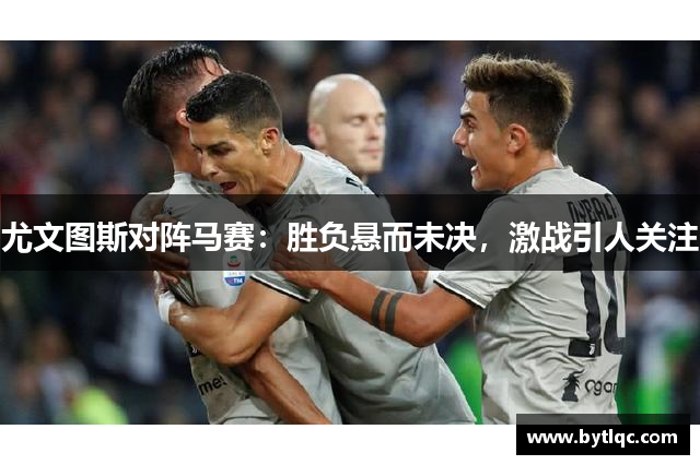 尤文图斯对阵马赛:胜负悬而未决,激战引人关注