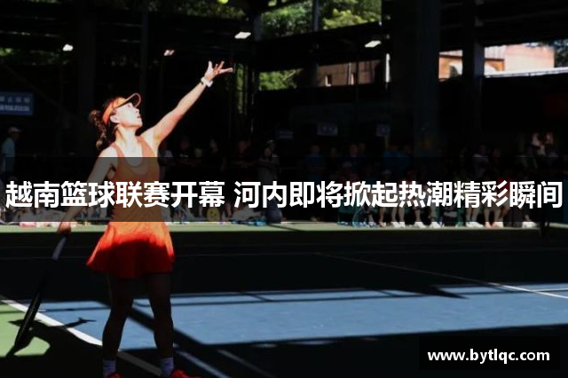 越南篮球联赛开幕 河内即将掀起热潮精彩瞬间
