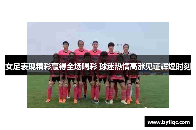 女足表现精彩赢得全场喝彩 球迷热情高涨见证辉煌时刻