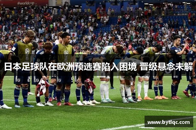 日本足球队在欧洲预选赛陷入困境 晋级悬念未解