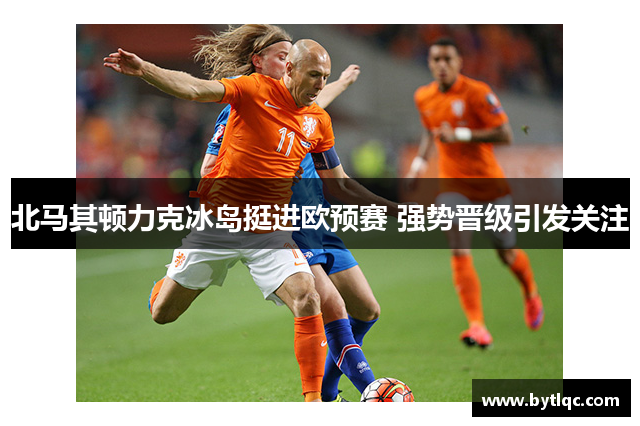 北马其顿力克冰岛挺进欧预赛 强势晋级引发关注