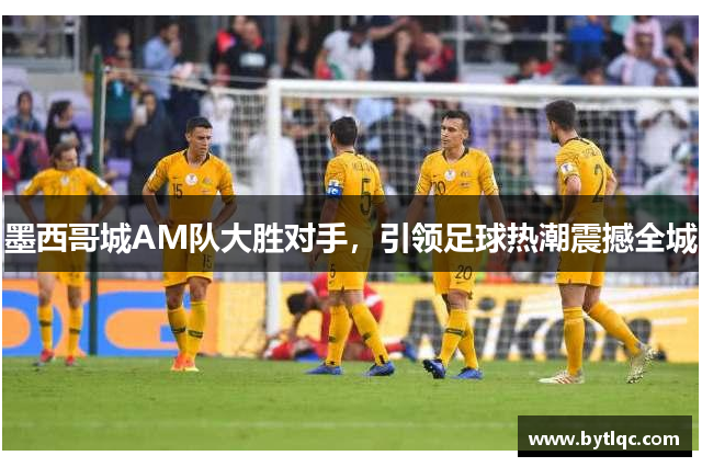墨西哥城AM队大胜对手,引领足球热潮震撼全城