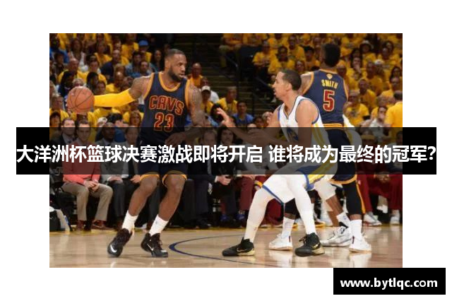 大洋洲杯篮球决赛激战即将开启 谁将成为最终的冠军？
