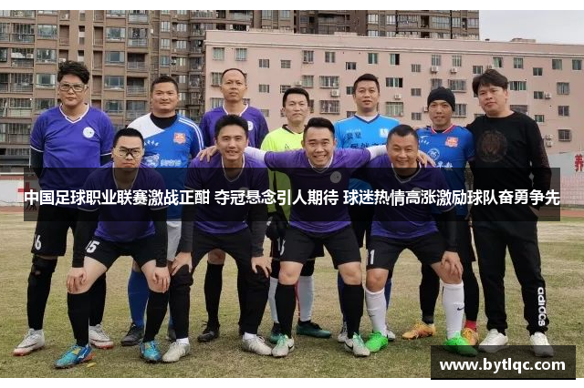 中国足球职业联赛激战正酣 夺冠悬念引人期待 球迷热情高涨激励球队奋勇争先
