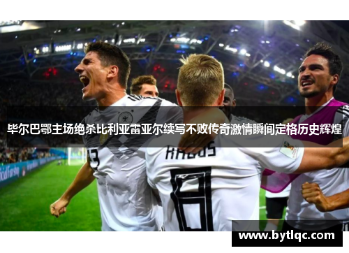 毕尔巴鄂主场绝杀比利亚雷亚尔续写不败传奇激情瞬间定格历史辉煌