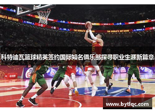 科特迪瓦篮球精英签约国际知名俱乐部探寻职业生涯新篇章