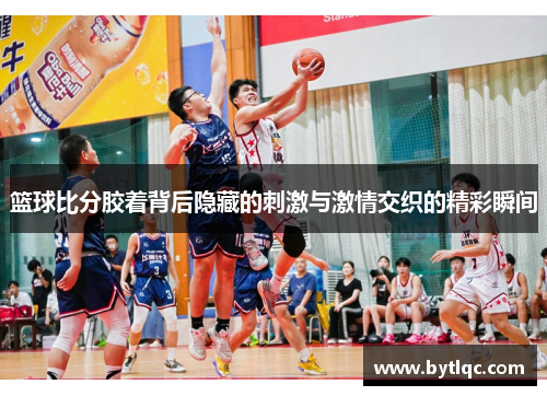 篮球比分胶着背后隐藏的刺激与激情交织的精彩瞬间