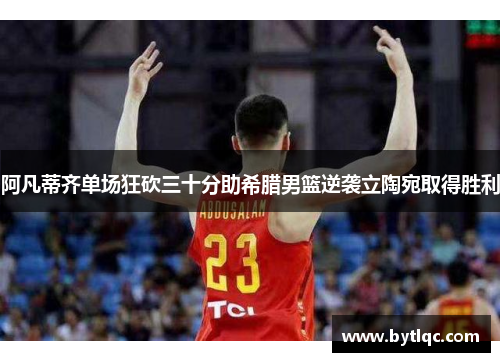 阿凡蒂齐单场狂砍三十分助希腊男篮逆袭立陶宛取得胜利