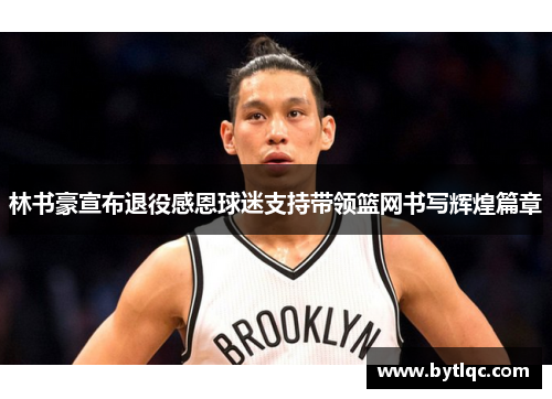林书豪宣布退役感恩球迷支持带领篮网书写辉煌篇章