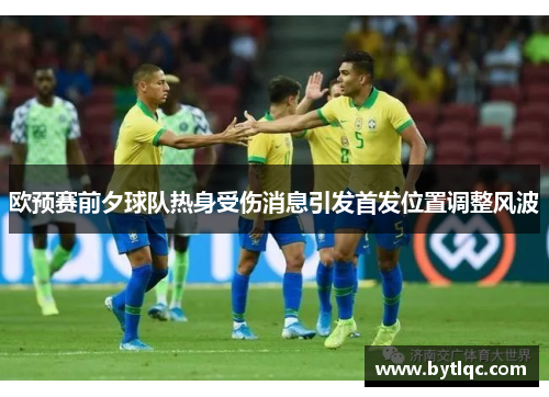 欧预赛前夕球队热身受伤消息引发首发位置调整风波
