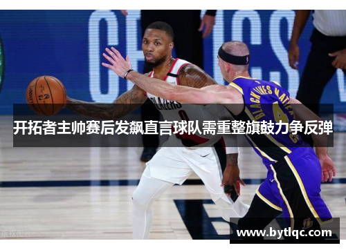 开拓者主帅赛后发飙直言球队需重整旗鼓力争反弹