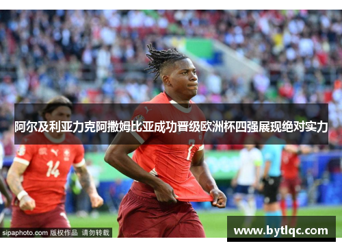 阿尔及利亚力克阿撒姆比亚成功晋级欧洲杯四强展现绝对实力