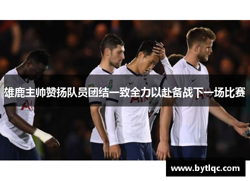 雄鹿主帅赞扬队员团结一致全力以赴备战下一场比赛