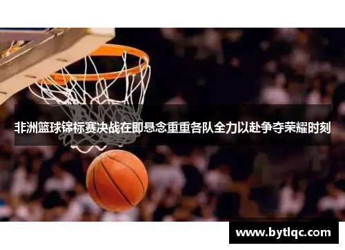 非洲篮球锦标赛决战在即悬念重重各队全力以赴争夺荣耀时刻
