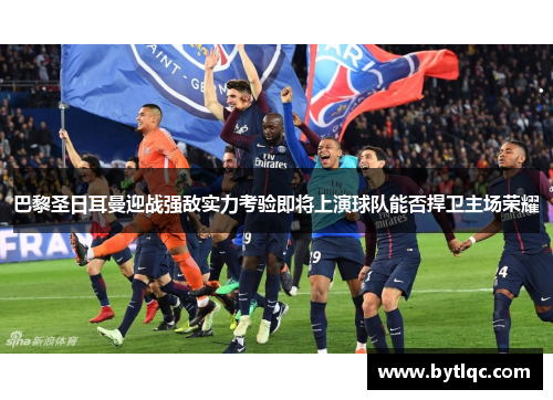 巴黎圣日耳曼迎战强敌实力考验即将上演球队能否捍卫主场荣耀