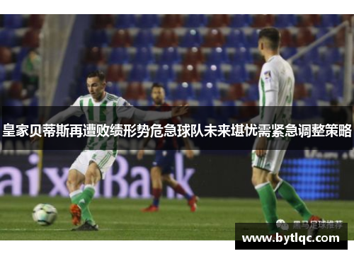 皇家贝蒂斯再遭败绩形势危急球队未来堪忧需紧急调整策略