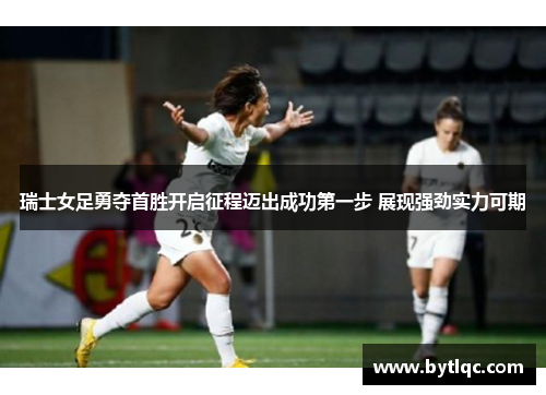 瑞士女足勇夺首胜开启征程迈出成功第一步 展现强劲实力可期