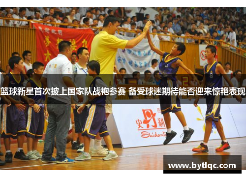 篮球新星首次披上国家队战袍参赛 备受球迷期待能否迎来惊艳表现