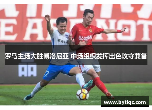 罗马主场大胜博洛尼亚 中场组织发挥出色攻守兼备
