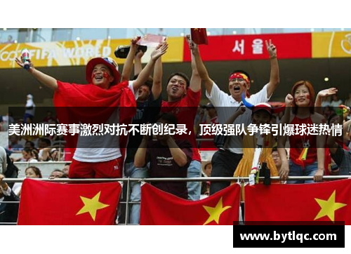 美洲洲际赛事激烈对抗不断创纪录，顶级强队争锋引爆球迷热情