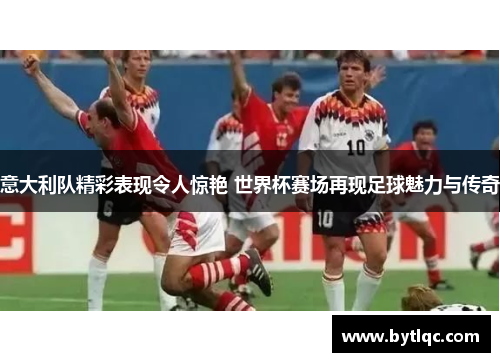 意大利队精彩表现令人惊艳 世界杯赛场再现足球魅力与传奇